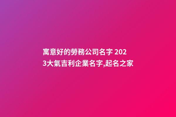 寓意好的勞務公司名字 2023大氣吉利企業名字,起名之家-第1張-公司起名-玄機派